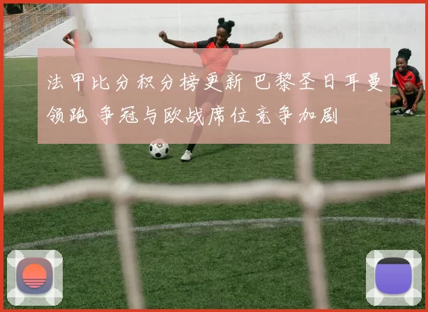 法甲比分积分榜更新 巴黎圣日耳曼领跑 争冠与欧战席位竞争加剧