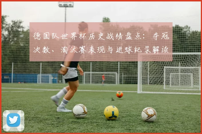 德国队世界杯历史战绩盘点：夺冠次数、淘汰赛表现与进球纪录解读