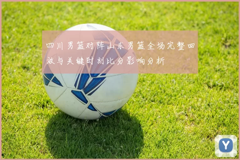 四川男篮对阵山东男篮全场完整回放与关键时刻比分影响分析