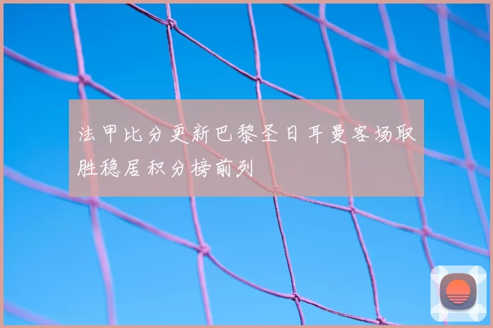 法甲比分更新巴黎圣日耳曼客场取胜稳居积分榜前列